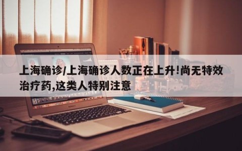 上海确诊/上海确诊人数正在上升!尚无特效治疗药,这类人特别注意