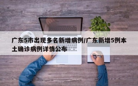 广东5市出现多名新增病例/广东新增5例本土确诊病例详情公布