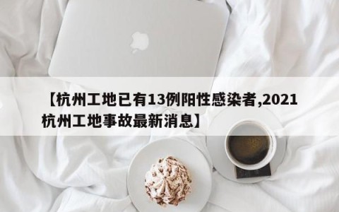 【杭州工地已有13例阳性感染者,2021杭州工地事故最新消息】