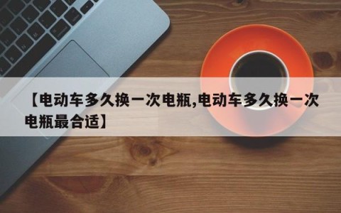 【电动车多久换一次电瓶,电动车多久换一次电瓶最合适】
