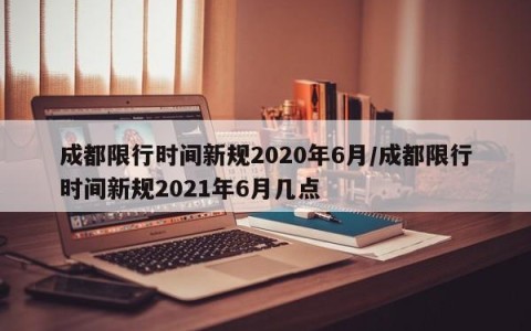 成都限行时间新规2020年6月/成都限行时间新规2021年6月几点