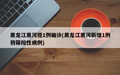 黑龙江黑河现1例确诊(黑龙江黑河新增1例初筛阳性病例)