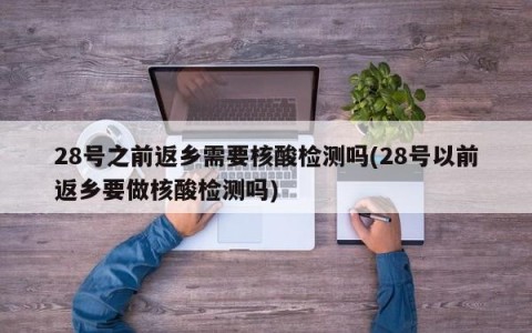 28号之前返乡需要核酸检测吗(28号以前返乡要做核酸检测吗)