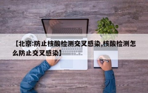 【北京:防止核酸检测交叉感染,核酸检测怎么防止交叉感染】