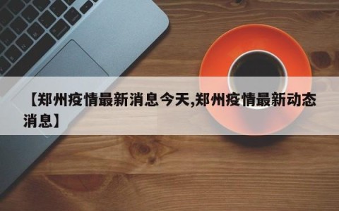 【郑州疫情最新消息今天,郑州疫情最新动态消息】