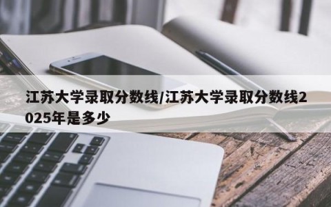 江苏大学录取分数线/江苏大学录取分数线2025年是多少