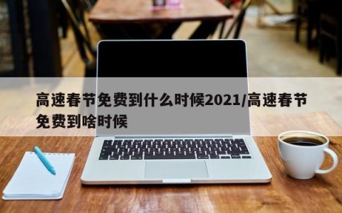 高速春节免费到什么时候2021/高速春节免费到啥时候