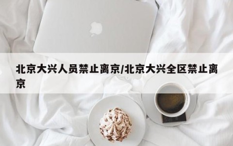 北京大兴人员禁止离京/北京大兴全区禁止离京