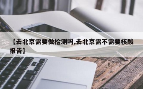 【去北京需要做检测吗,去北京需不需要核酸报告】