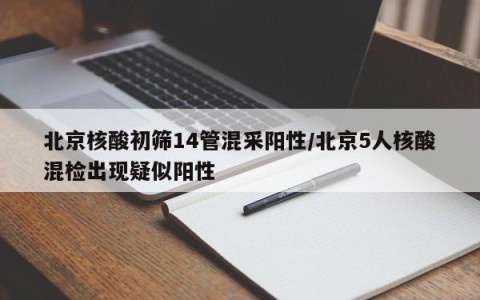 北京核酸初筛14管混采阳性/北京5人核酸混检出现疑似阳性