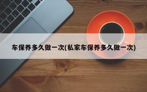 车保养多久做一次(私家车保养多久做一次)