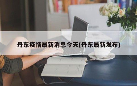 丹东疫情最新消息今天(丹东最新发布)