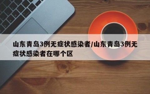 山东青岛3例无症状感染者/山东青岛3例无症状感染者在哪个区