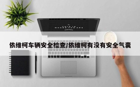 依维柯车辆安全检查/依维柯有没有安全气囊