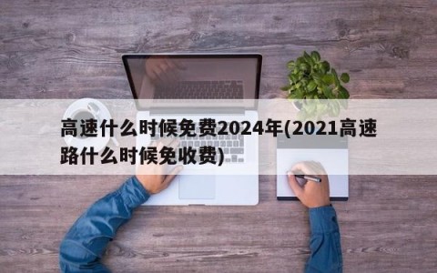 高速什么时候免费2024年(2021高速路什么时候免收费)