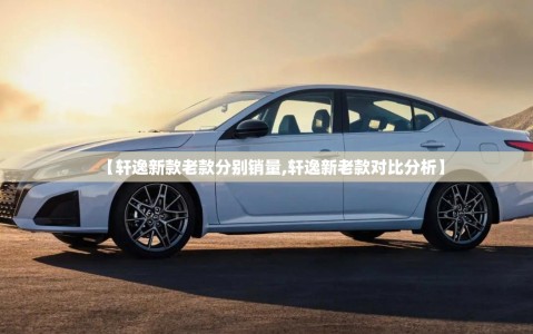 【轩逸新款老款分别销量,轩逸新老款对比分析】