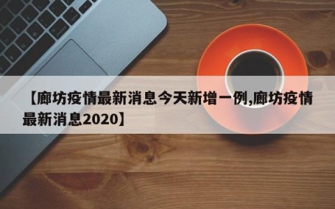 【廊坊疫情最新消息今天新增一例,廊坊疫情最新消息2020】