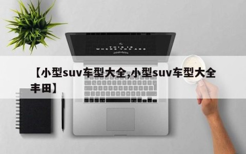 【小型suv车型大全,小型suv车型大全丰田】