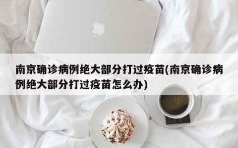 南京确诊病例绝大部分打过疫苗(南京确诊病例绝大部分打过疫苗怎么办)