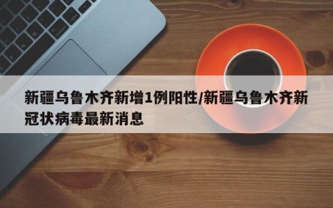 新疆乌鲁木齐新增1例阳性/新疆乌鲁木齐新冠状病毒最新消息