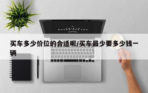 买车多少价位的合适呢/买车最少要多少钱一辆