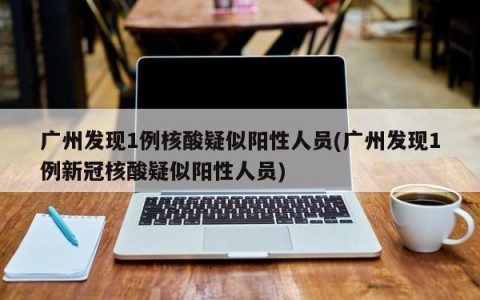 广州发现1例核酸疑似阳性人员(广州发现1例新冠核酸疑似阳性人员)