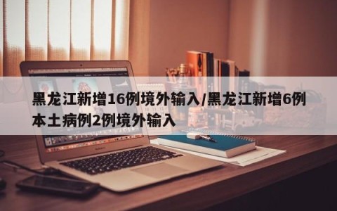 黑龙江新增16例境外输入/黑龙江新增6例本土病例2例境外输入