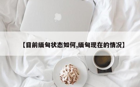 【目前缅甸状态如何,缅甸现在的情况】