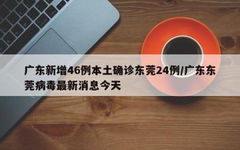 广东新增46例本土确诊东莞24例/广东东莞病毒最新消息今天
