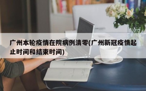广州本轮疫情在院病例清零(广州新冠疫情起止时间和结束时间)