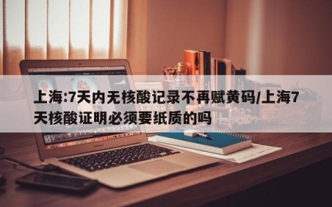 上海:7天内无核酸记录不再赋黄码/上海7天核酸证明必须要纸质的吗