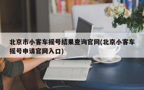 北京市小客车摇号结果查询官网(北京小客车摇号申请官网入口)