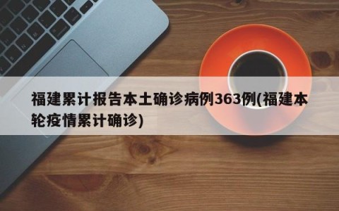 福建累计报告本土确诊病例363例(福建本轮疫情累计确诊)