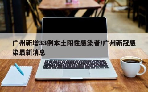 广州新增33例本土阳性感染者/广州新冠感染最新消息