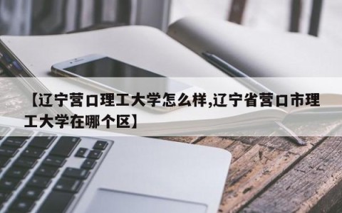 【辽宁营口理工大学怎么样,辽宁省营口市理工大学在哪个区】
