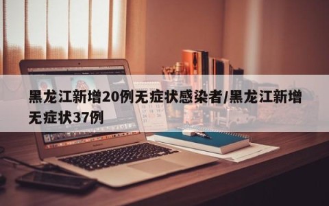 黑龙江新增20例无症状感染者/黑龙江新增无症状37例