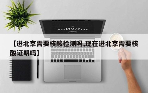【进北京需要核酸检测吗,现在进北京需要核酸证明吗】