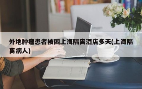 外地肿瘤患者被困上海隔离酒店多天(上海隔离病人)