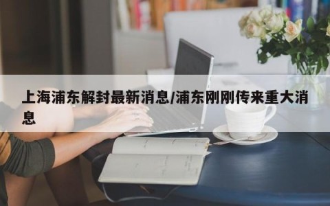 上海浦东解封最新消息/浦东刚刚传来重大消息