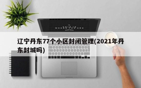 辽宁丹东77个小区封闭管理(2021年丹东封城吗)