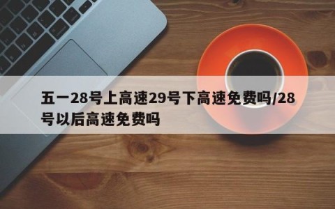五一28号上高速29号下高速免费吗/28号以后高速免费吗