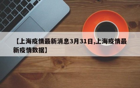 【上海疫情最新消息3月31日,上海疫情最新疫情数据】