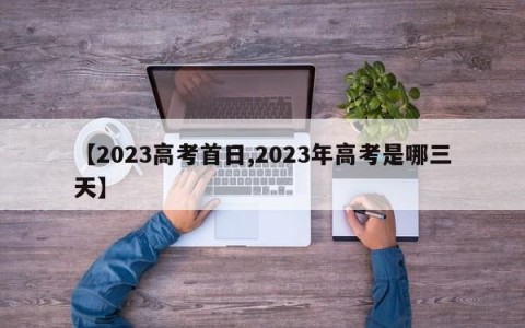 【2023高考首日,2023年高考是哪三天】