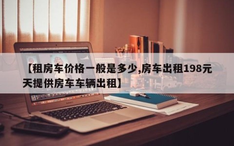 【租房车价格一般是多少,房车出租198元天提供房车车辆出租】