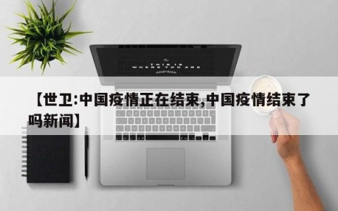 【世卫:中国疫情正在结束,中国疫情结束了吗新闻】