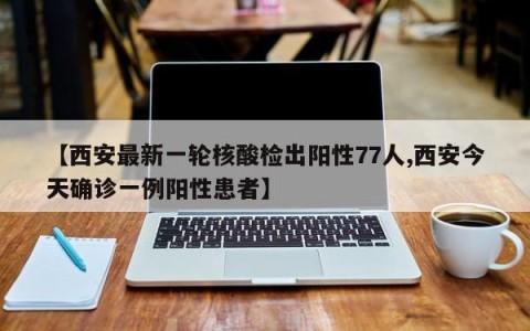 【西安最新一轮核酸检出阳性77人,西安今天确诊一例阳性患者】