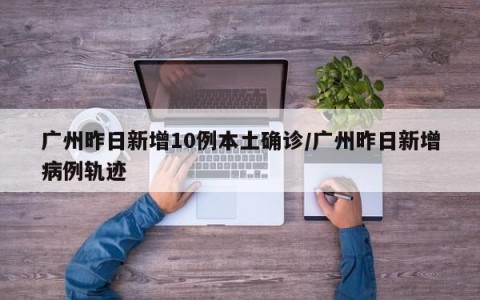 广州昨日新增10例本土确诊/广州昨日新增病例轨迹