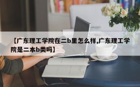 【广东理工学院在二b里怎么样,广东理工学院是二本b类吗】