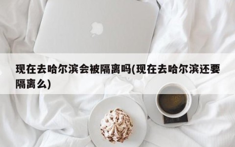 现在去哈尔滨会被隔离吗(现在去哈尔滨还要隔离么)