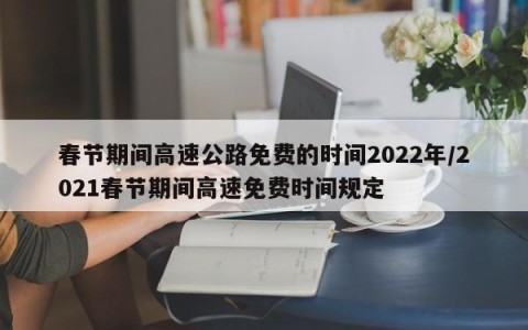 春节期间高速公路免费的时间2022年/2021春节期间高速免费时间规定